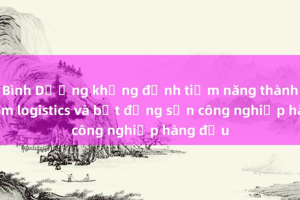 Bình Dương khẳng định tiềm năng thành trung tâm logistics và bất động sản công nghiệp hàng đầu