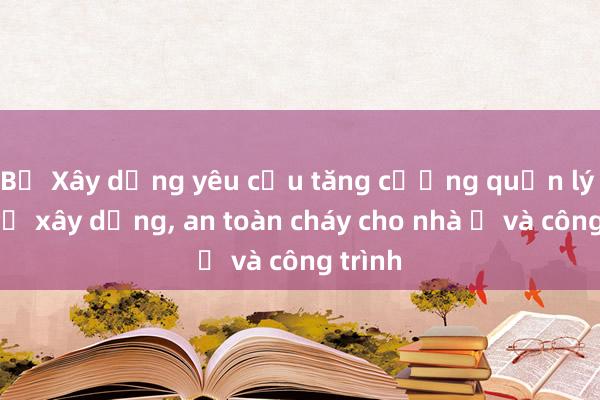 Bộ Xây dựng yêu cầu tăng cường quản lý trật tự xây dựng， an toàn cháy cho nhà ở và công trình