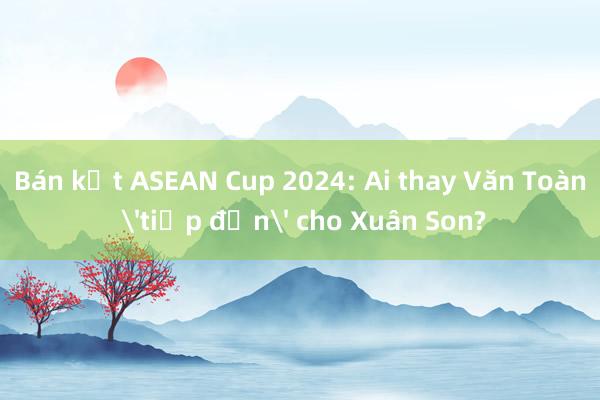 Bán kết ASEAN Cup 2024: Ai thay Văn Toàn 'tiếp đạn' cho Xuân Son?