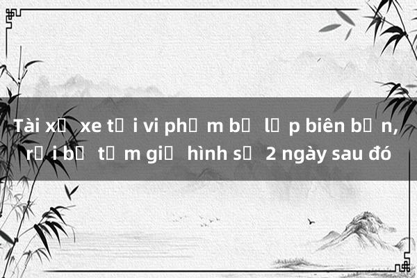 Tài xế xe tải vi phạm bị lập biên bản， rồi bị tạm giữ hình sự 2 ngày sau đó