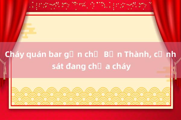 Cháy quán bar gần chợ Bến Thành， cảnh sát đang chữa cháy