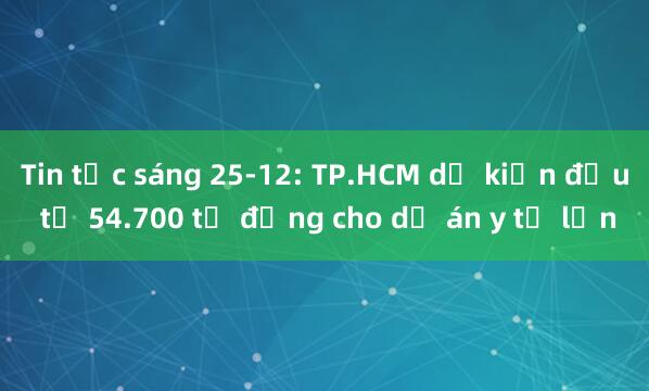 Tin tức sáng 25-12: TP.HCM dự kiến đầu tư 54.700 tỉ đồng cho dự án y tế lớn