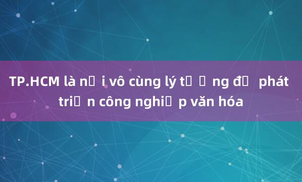 TP.HCM là nơi vô cùng lý tưởng để phát triển công nghiệp văn hóa