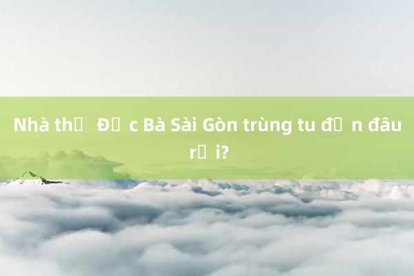 Nhà thờ Đức Bà Sài Gòn trùng tu đến đâu rồi?