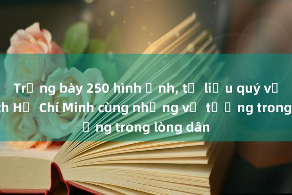 Trưng bày 250 hình ảnh， tư liệu quý về Chủ tịch Hồ Chí Minh cùng những vị tướng trong lòng dân