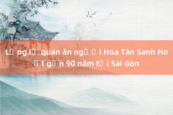 Lặng lẽ quán ăn người Hoa Tân Sanh Hoạt gần 90 năm tại Sài Gòn