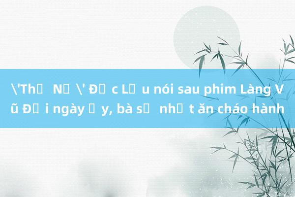 'Thị Nở' Đức Lưu nói sau phim Làng Vũ Đại ngày ấy, bà sợ nhất ăn cháo hành