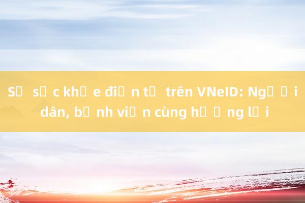 Sổ sức khỏe điện tử trên VNeID: Người dân， bệnh viện cùng hưởng lợi