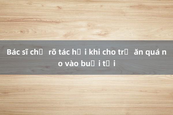 Bác sĩ chỉ rõ tác hại khi cho trẻ ăn quá no vào buổi tối