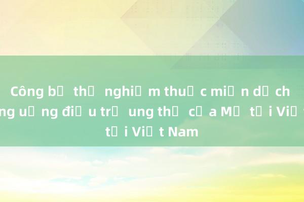 Công bố thử nghiệm thuốc miễn dịch đường uống điều trị ung thư của Mỹ tại Việt Nam