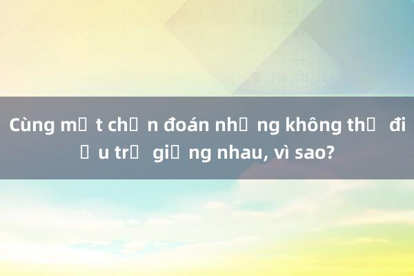 Cùng một chẩn đoán nhưng không thể điều trị giống nhau， vì sao?