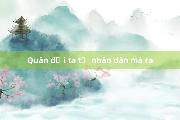 Quân đội ta từ nhân dân mà ra