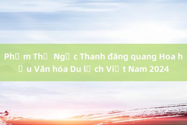 Phạm Thị Ngọc Thanh đăng quang Hoa hậu Văn hóa Du lịch Việt Nam 2024