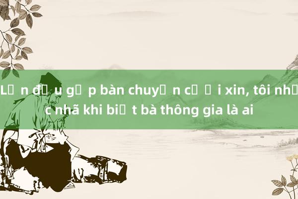 Lần đầu gặp bàn chuyện cưới xin， tôi nhục nhã khi biết bà thông gia là ai