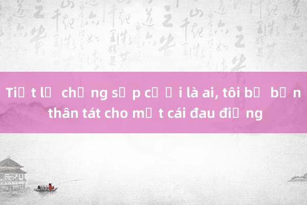 Tiết lộ chồng sắp cưới là ai， tôi bị bạn thân tát cho một cái đau điếng