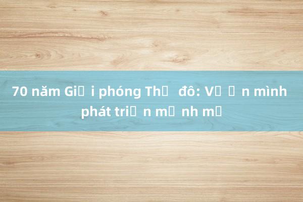 70 năm Giải phóng Thủ đô: Vươn mình phát triển mạnh mẽ