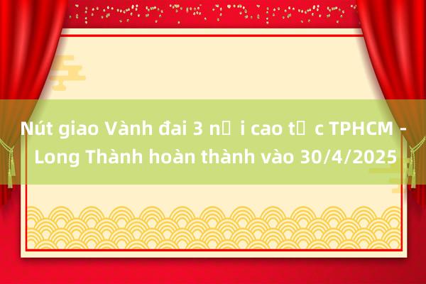 Nút giao Vành đai 3 nối cao tốc TPHCM - Long Thành hoàn thành vào 30/4/2025