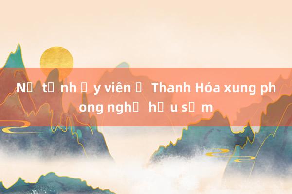 Nữ tỉnh ủy viên ở Thanh Hóa xung phong nghỉ hưu sớm