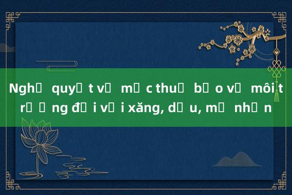 Nghị quyết về mức thuế bảo vệ môi trường đối với xăng, dầu, mỡ nhờn