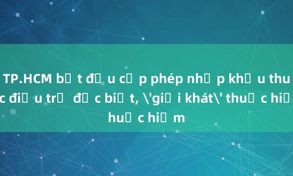 TP.HCM bắt đầu cấp phép nhập khẩu thuốc điều trị đặc biệt, 'giải khát' thuốc hiếm