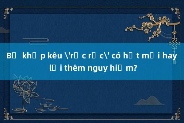 Bẻ khớp kêu 'rắc rắc' có hết mỏi hay lại thêm nguy hiểm?