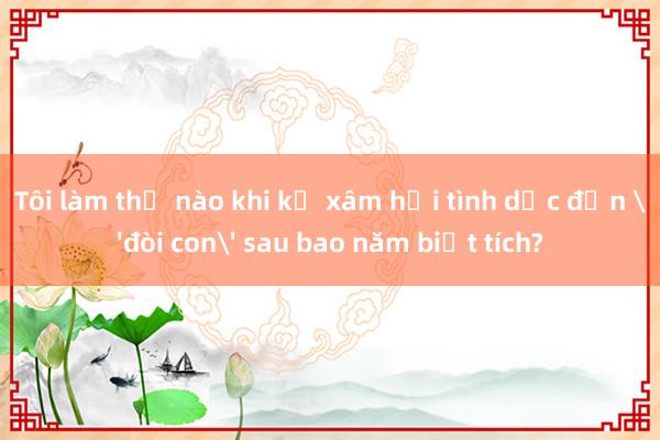 Tôi làm thế nào khi kẻ xâm hại tình dục đến 'đòi con' sau bao năm biệt tích?