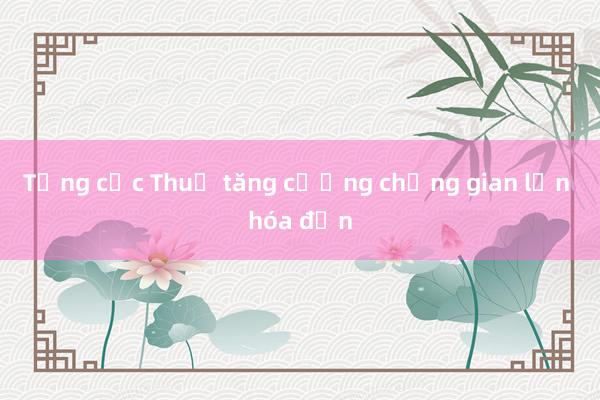 Tổng cục Thuế tăng cường chống gian lận hóa đơn