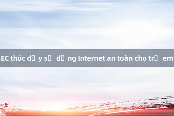 EC thúc đẩy sử dụng Internet an toàn cho trẻ em